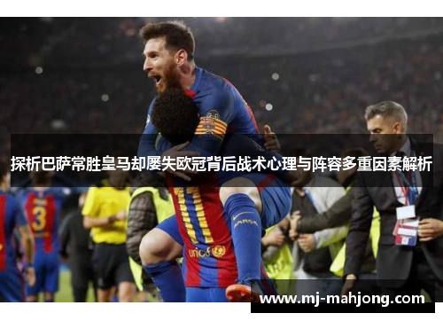 探析巴萨常胜皇马却屡失欧冠背后战术心理与阵容多重因素解析