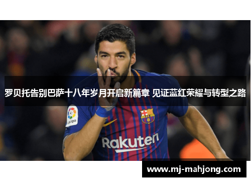 罗贝托告别巴萨十八年岁月开启新篇章 见证蓝红荣耀与转型之路